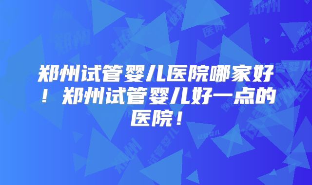 郑州试管婴儿医院哪家好!郑州试管婴儿好一点的医院!