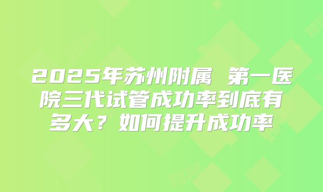 2025年苏州附属 第一医院三代试管成功率到底有多大？如何提升成功率