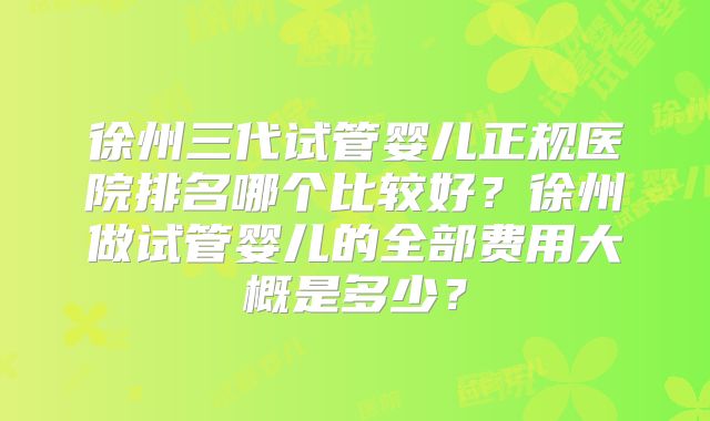 徐州三代试管婴儿正规医院排名哪个比较好?徐州做试管婴儿的全部费用大概是多少?