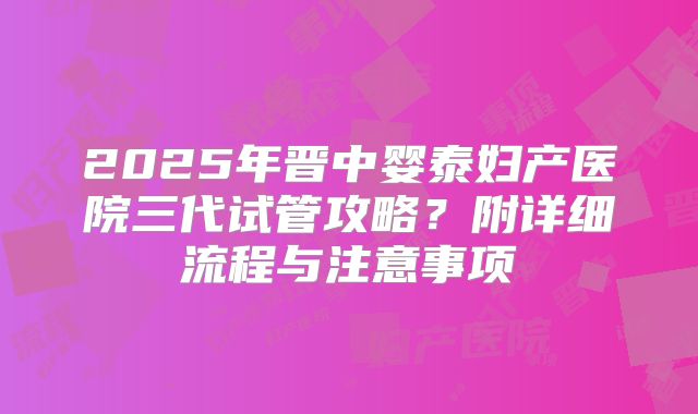 2025年晋中婴泰妇产医院三代试管攻略?附详细流程与注意事项