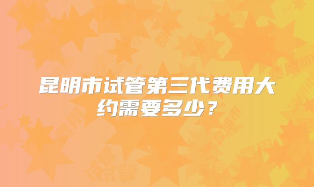 昆明市试管第三代费用大约需要多少?