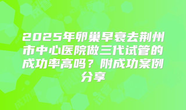 2025年卵巢早衰去荆州市中心医院做三代试管的成功率高吗？附成功案例分享