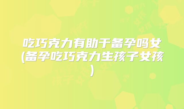 吃巧克力有助于备孕吗女(备孕吃巧克力生孩子女孩)