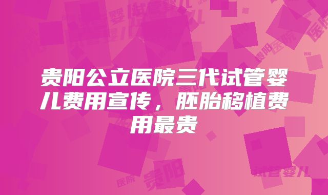 贵阳公立医院三代试管婴儿费用宣传，胚胎移植费用最贵