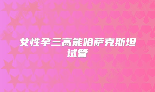 女性孕三高能哈萨克斯坦试管