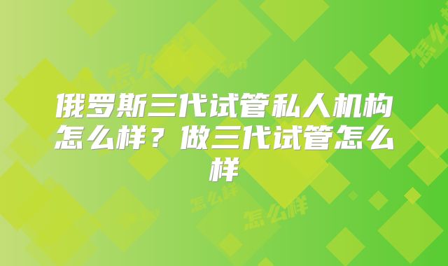 俄罗斯三代试管私人机构怎么样？做三代试管怎么样