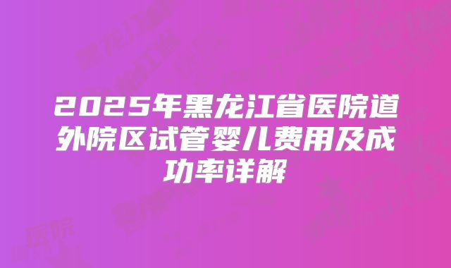 2025年黑龙江省医院道外院区试管婴儿费用及成功率详解