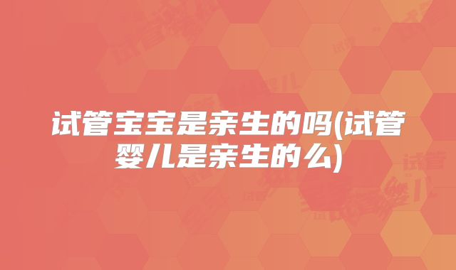 试管宝宝是亲生的吗(试管婴儿是亲生的么)