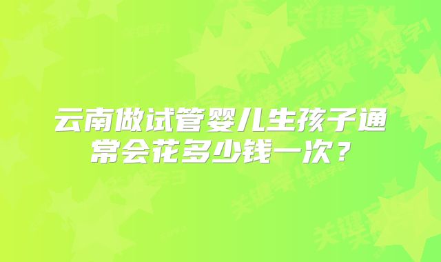 云南做试管婴儿生孩子通常会花多少钱一次？