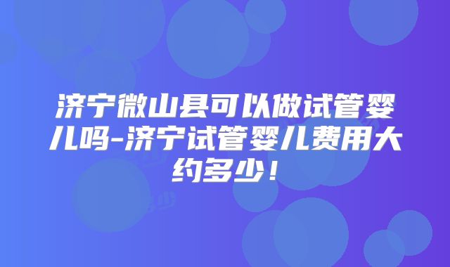 济宁微山县可以做试管婴儿吗-济宁试管婴儿费用大约多少！