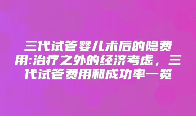 三代试管婴儿术后的隐费用:治疗之外的经济考虑,三代试管费用和成功率一览