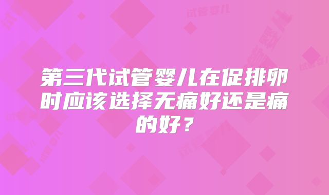 第三代试管婴儿在促排卵时应该选择无痛好还是痛的好?