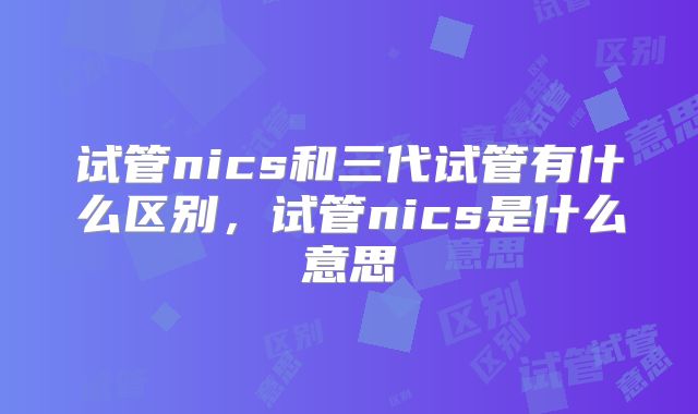 试管nics和三代试管有什么区别，试管nics是什么意思