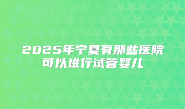 2025年宁夏有那些医院可以进行试管婴儿