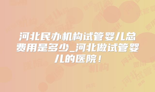 河北民办机构试管婴儿总费用是多少_河北做试管婴儿的医院！