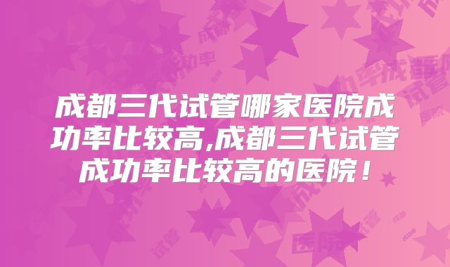 成都三代试管哪家医院成功率比较高,成都三代试管成功率比较高的医院!