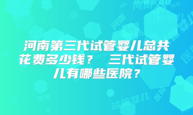 河南第三代试管婴儿总共花费多少钱？ 三代试管婴儿有哪些医院？
