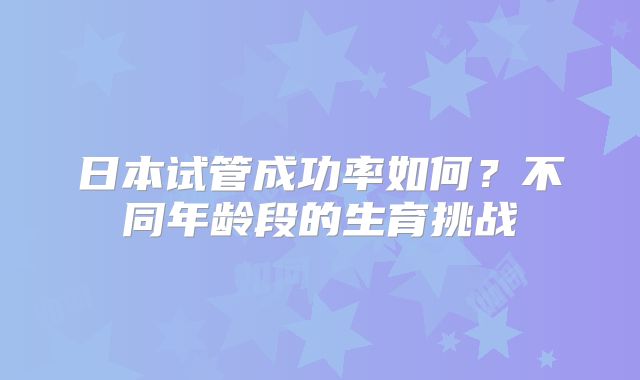 日本试管成功率如何？不同年龄段的生育挑战