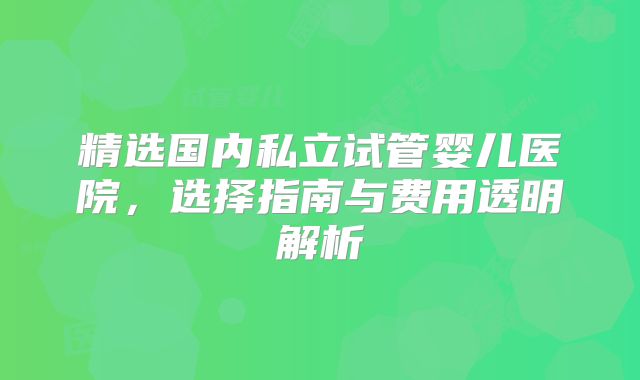 精选国内私立试管婴儿医院，选择指南与费用透明解析