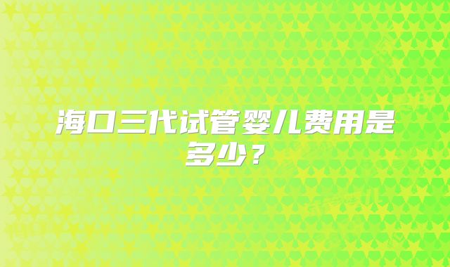 海口三代试管婴儿费用是多少？