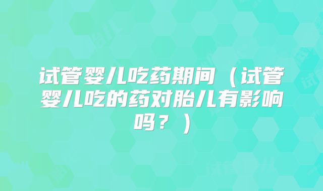 试管婴儿吃药期间（试管婴儿吃的药对胎儿有影响吗？）