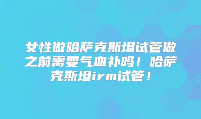 女性做哈萨克斯坦试管做之前需要气血补吗！哈萨克斯坦irm试管！