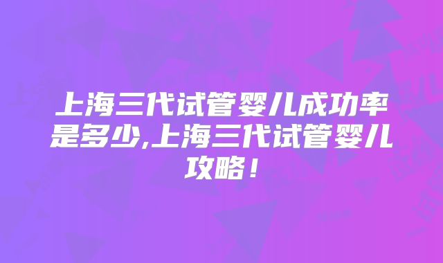 上海三代试管婴儿成功率是多少,上海三代试管婴儿攻略！