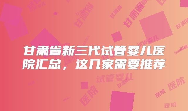 甘肃省新三代试管婴儿医院汇总，这几家需要推荐