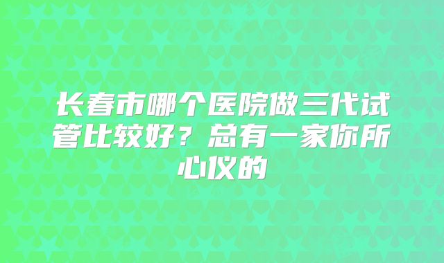 长春市哪个医院做三代试管比较好？总有一家你所心仪的