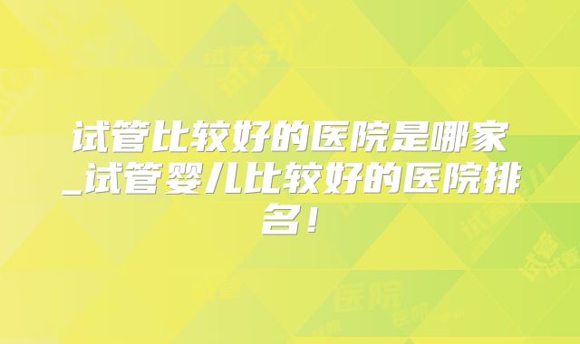 试管比较好的医院是哪家_试管婴儿比较好的医院排名!