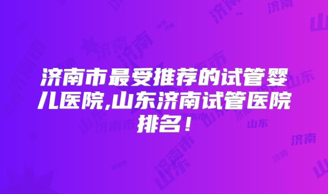 济南市最受推荐的试管婴儿医院,山东济南试管医院排名！