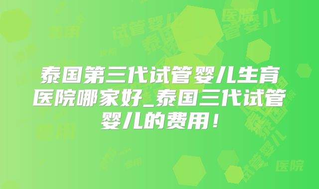 泰国第三代试管婴儿生育医院哪家好_泰国三代试管婴儿的费用!