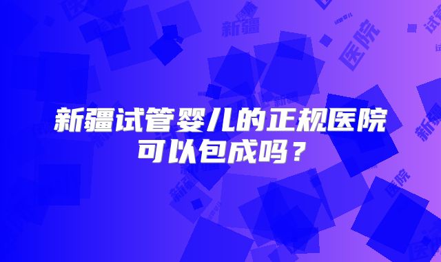 新疆试管婴儿的正规医院可以包成吗？