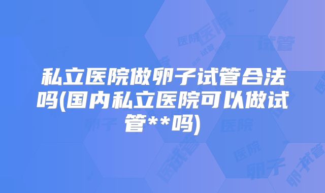 私立医院做卵子试管合法吗(国内私立医院可以做试管**吗)