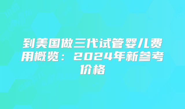 到美国做三代试管婴儿费用概览：2024年新参考价格