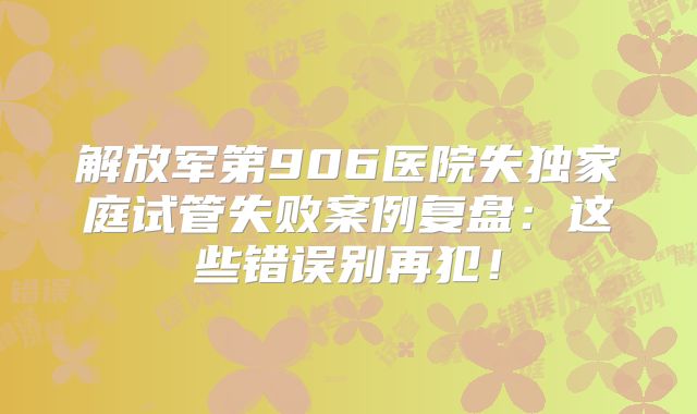 解放军第906医院失独家庭试管失败案例复盘：这些错误别再犯！