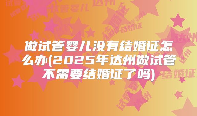 做试管婴儿没有结婚证怎么办(2025年达州做试管不需要结婚证了吗)