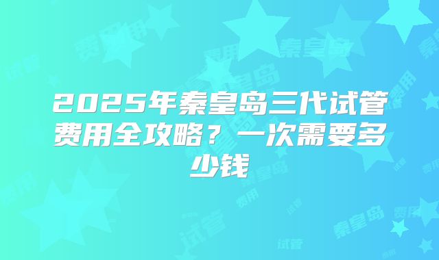 2025年秦皇岛三代试管费用全攻略？一次需要多少钱