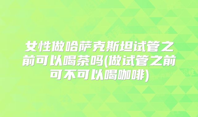 女性做哈萨克斯坦试管之前可以喝茶吗(做试管之前可不可以喝咖啡)