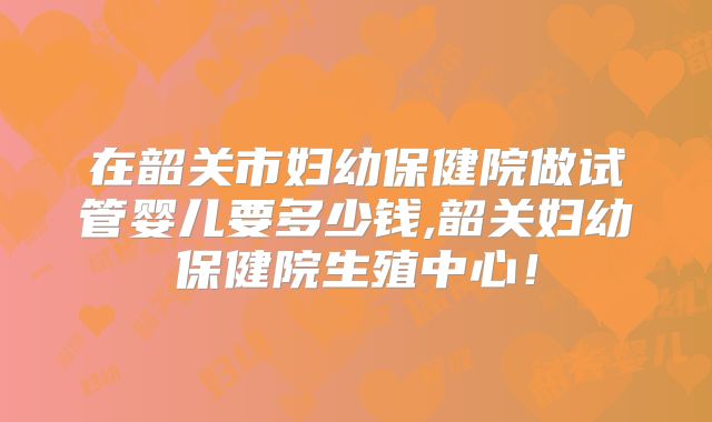 在韶关市妇幼保健院做试管婴儿要多少钱,韶关妇幼保健院生殖中心！