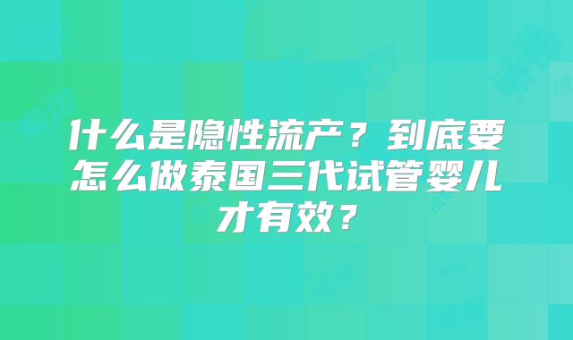 什么是隐性流产？到底要怎么做泰国三代试管婴儿才有效？