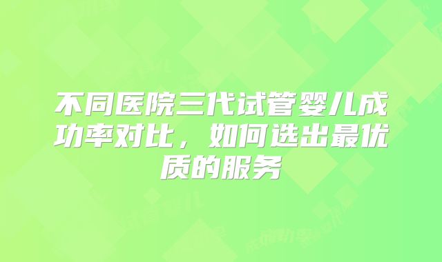 不同医院三代试管婴儿成功率对比，如何选出最优质的服务