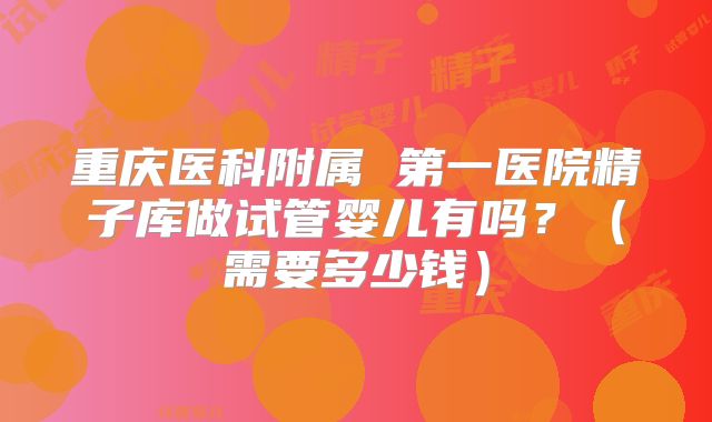 重庆医科附属 第一医院精子库做试管婴儿有吗？（需要多少钱）