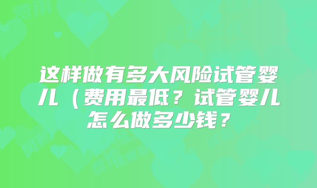 这样做有多大风险试管婴儿(费用最低?试管婴儿怎么做多少钱?