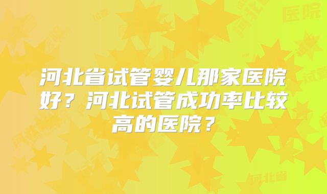 河北省试管婴儿那家医院好？河北试管成功率比较高的医院？
