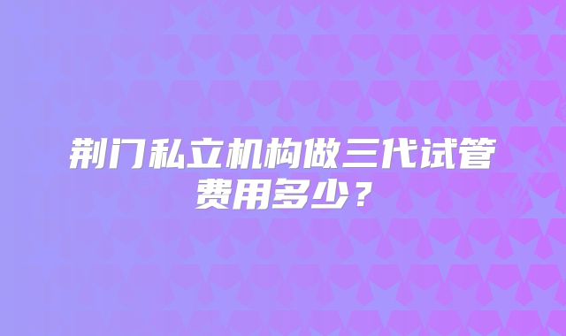 荆门私立机构做三代试管费用多少?