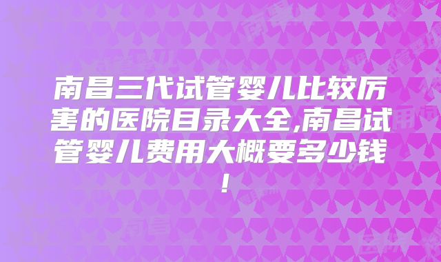 南昌三代试管婴儿比较厉害的医院目录大全,南昌试管婴儿费用大概要多少钱！