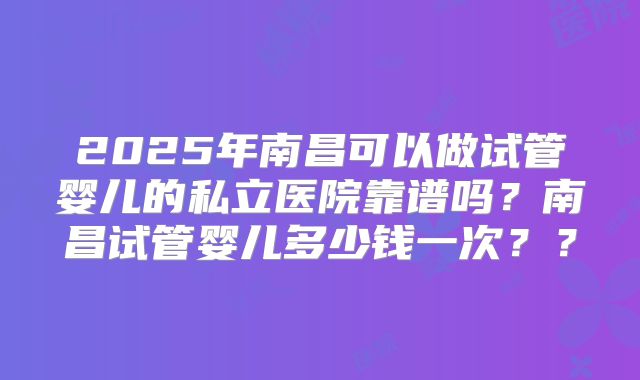 2025年南昌可以做试管婴儿的私立医院靠谱吗？南昌试管婴儿多少钱一次？？