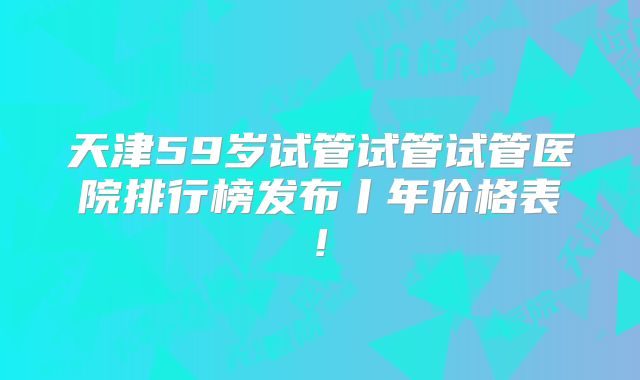 天津59岁试管试管试管医院排行榜发布丨年价格表!