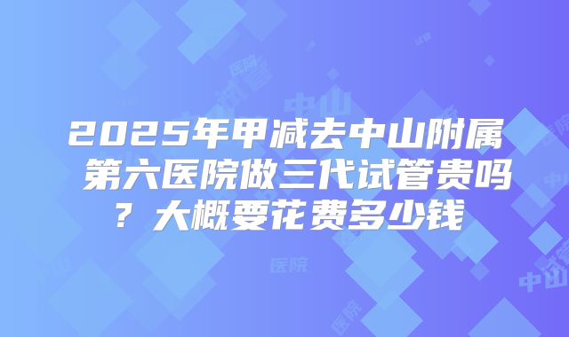 2025年甲减去中山附属 第六医院做三代试管贵吗?大概要花费多少钱